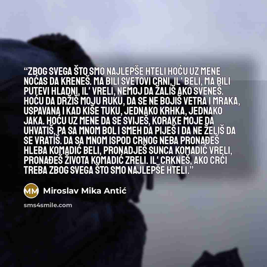 “Zbog svega što smo najlepše hteli hoću uz mene noćas da kreneš. Ma bili svetovi crni, il' beli, ma bili putevi hladni, il' vreli, nemoj da žališ ako sveneš. Hoću da držiš moju ruku, da se ne bojiš vetra i mraka, uspavana i kad kiše tuku, jednako krhka, jednako jaka. Hoću uz mene da se sviješ…” quote by Miroslav Mika Antić