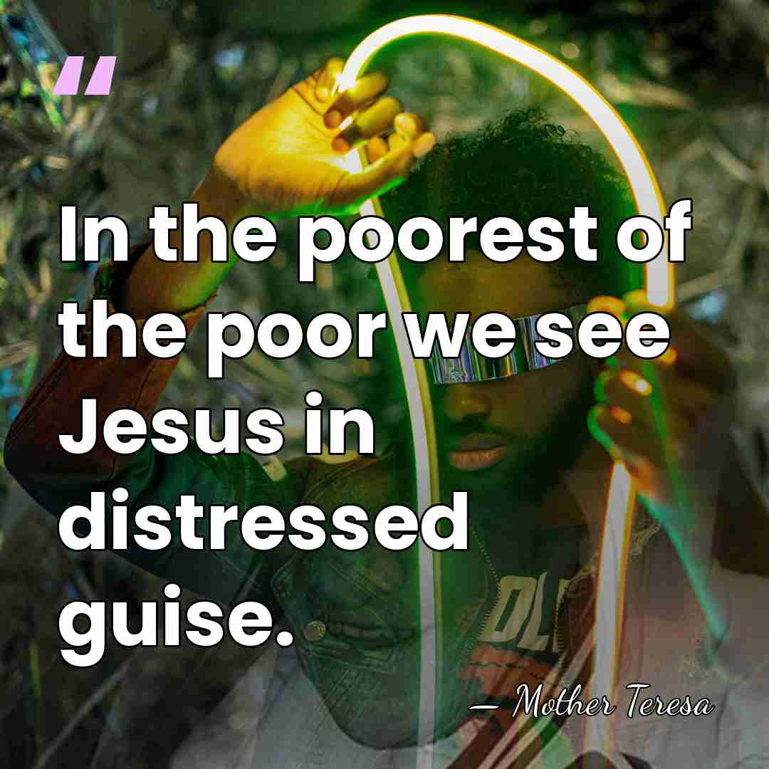 In the poorest of the poor we see Jesus in distressed guise. - Mother Teresa
