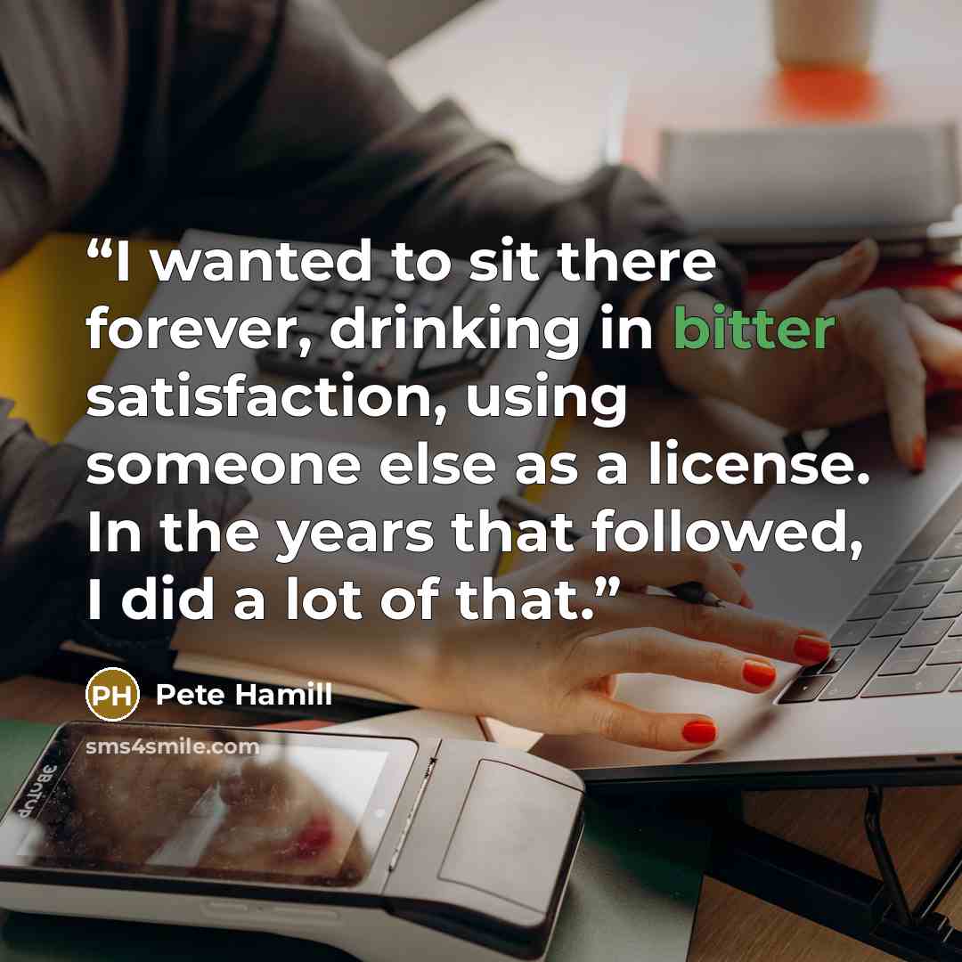 “I wanted to sit there forever, drinking in bitter satisfaction, using someone else as a license. In the years that followed, I did a lot of that.” quote by Pete Hamill