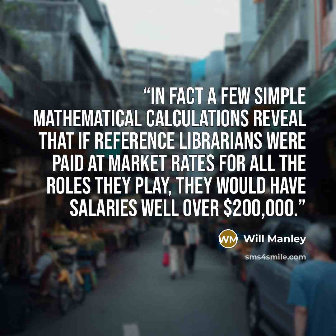 “In fact a few simple mathematical calculations reveal that if reference librarians were paid at market rates for all the roles they play, they would have salaries well over $200,000.” quote by Will Manley