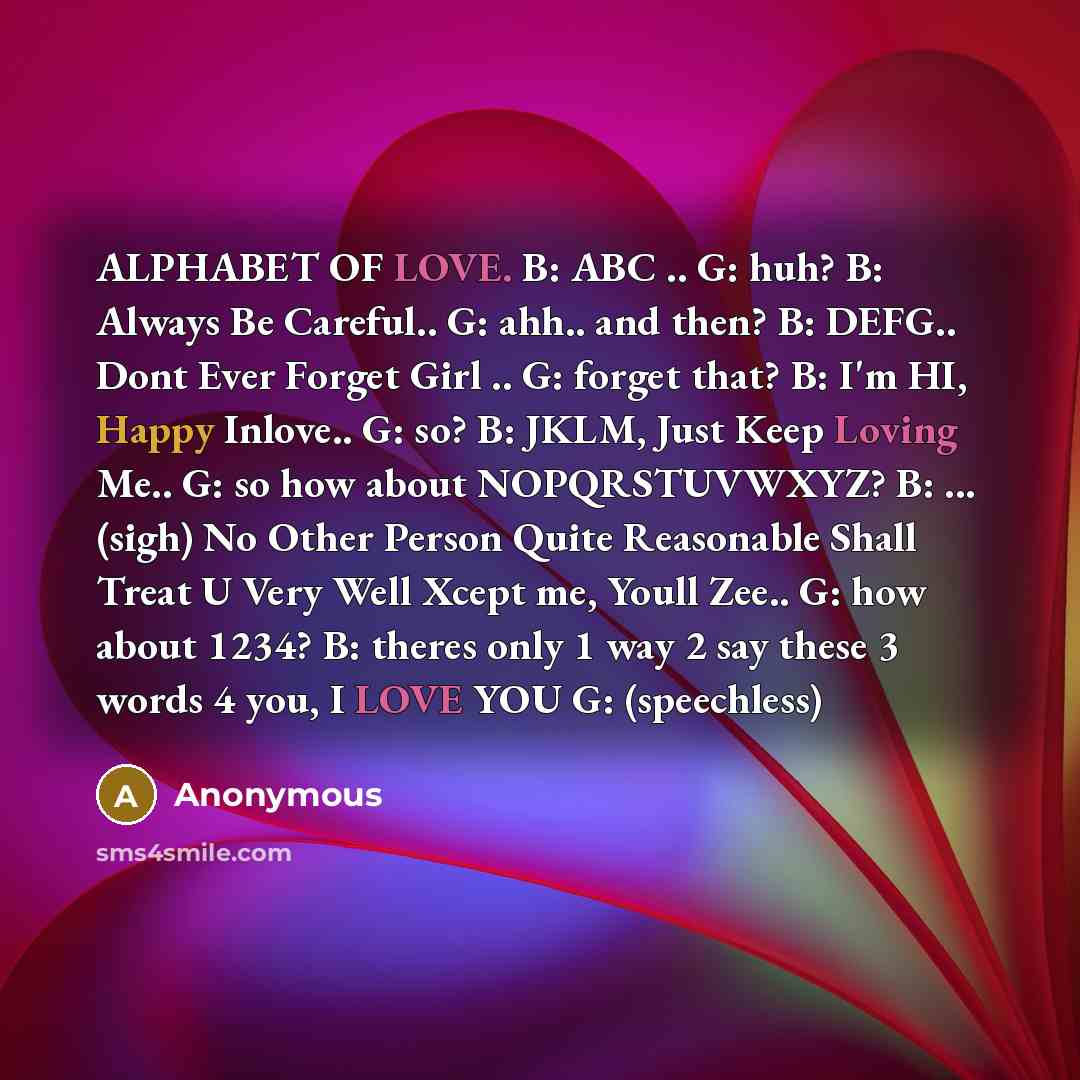 “ALPHABET OF LOVE. B: ABC .. G: huh? B: Always Be Careful.. G: ahh.. and then? B: DEFG.. Dont Ever Forget Girl .. G: forget that? B: I'm HI, Happy Inlove.. G: so? B: JKLM, Just Keep Loving Me.. G: so how about NOPQRSTUVWXYZ? B: ... (sigh) No Other Person Quite Reasonable Shall Treat U Very Well…” quote by Anonymous