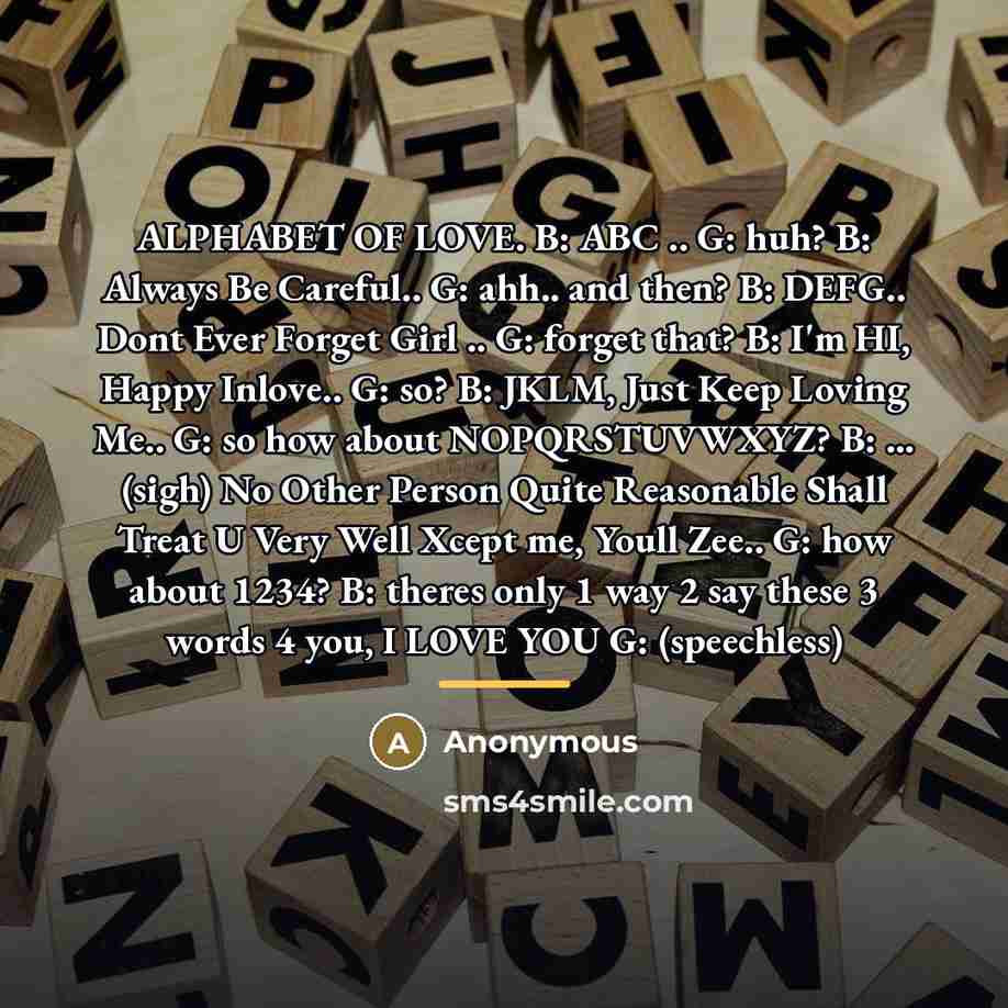 “ALPHABET OF LOVE. B: ABC .. G: huh? B: Always Be Careful.. G: ahh.. and then? B: DEFG.. Dont Ever Forget Girl .. G: forget that? B: I'm HI, Happy Inlove.. G: so? B: JKLM, Just Keep Loving Me.. G: so how about NOPQRSTUVWXYZ? B: ... (sigh) No Other Person Quite Reasonable Shall Treat U Very Well…” quote by Anonymous