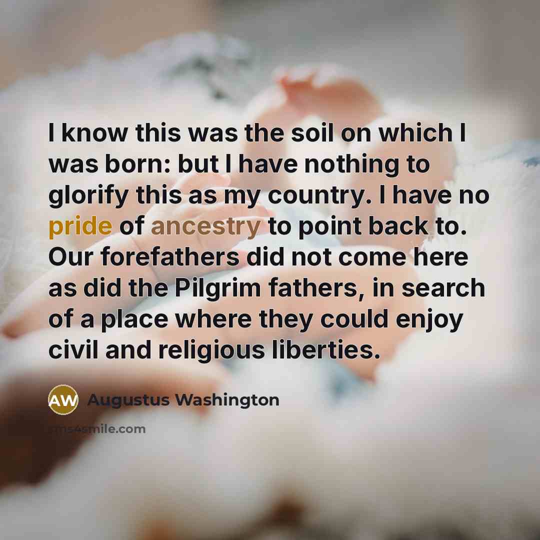 “I know this was the soil on which I was born: but I have nothing to glorify this as my country. I have no pride of ancestry to point back to. Our forefathers did not come here as did the Pilgrim fathers, in search of a place where they could enjoy civil and religious liberties.” quote by Augustus Washington