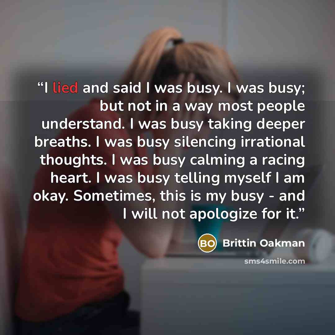 “I lied and said I was busy. I was busy; but not in a way most people understand. I was busy taking deeper breaths. I was busy silencing irrational thoughts. I was busy calming a racing heart. I was busy telling myself I am okay. Sometimes, this is my busy - and I will not apologize for it.” quote by Brittin Oakman