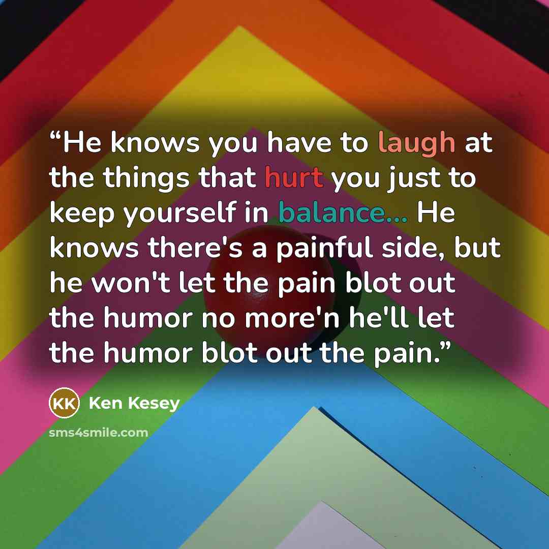 “He knows you have to laugh at the things that hurt you just to keep yourself in balance... He knows there's a painful side, but he won't let the pain blot out the humor no more'n he'll let the humor blot out the pain.” quote by Ken Kesey