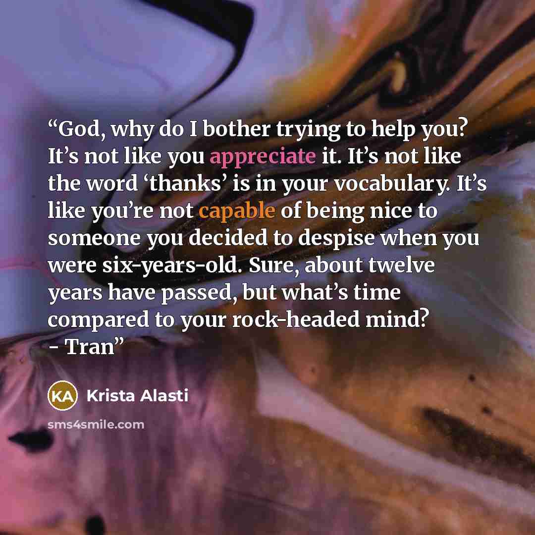 “God, why do I bother trying to help you? It’s not like you appreciate it. It’s not like the word ‘thanks’ is in your vocabulary. It’s like you’re not capable of being nice to someone you decided to despise when you were six-years-old. Sure, about twelve years have passed, but what’s time compared…” quote by Krista Alasti