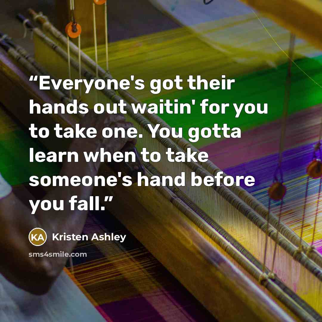 “Everyone's got their hands out waitin' for you to take one. You gotta learn when to take someone's hand before you fall.” quote by Kristen Ashley