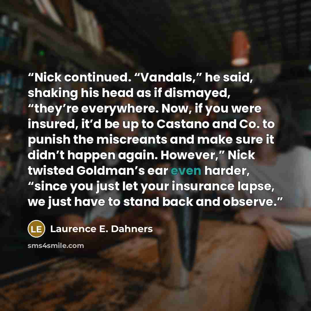 “Nick continued. “Vandals,” he said, shaking his head as if dismayed, “they’re everywhere. Now, if you were insured, it’d be up to Castano and Co. to punish the miscreants and make sure it didn’t happen again. However,” Nick twisted Goldman’s ear even harder, “since you just let your insurance…” quote by Laurence E. Dahners