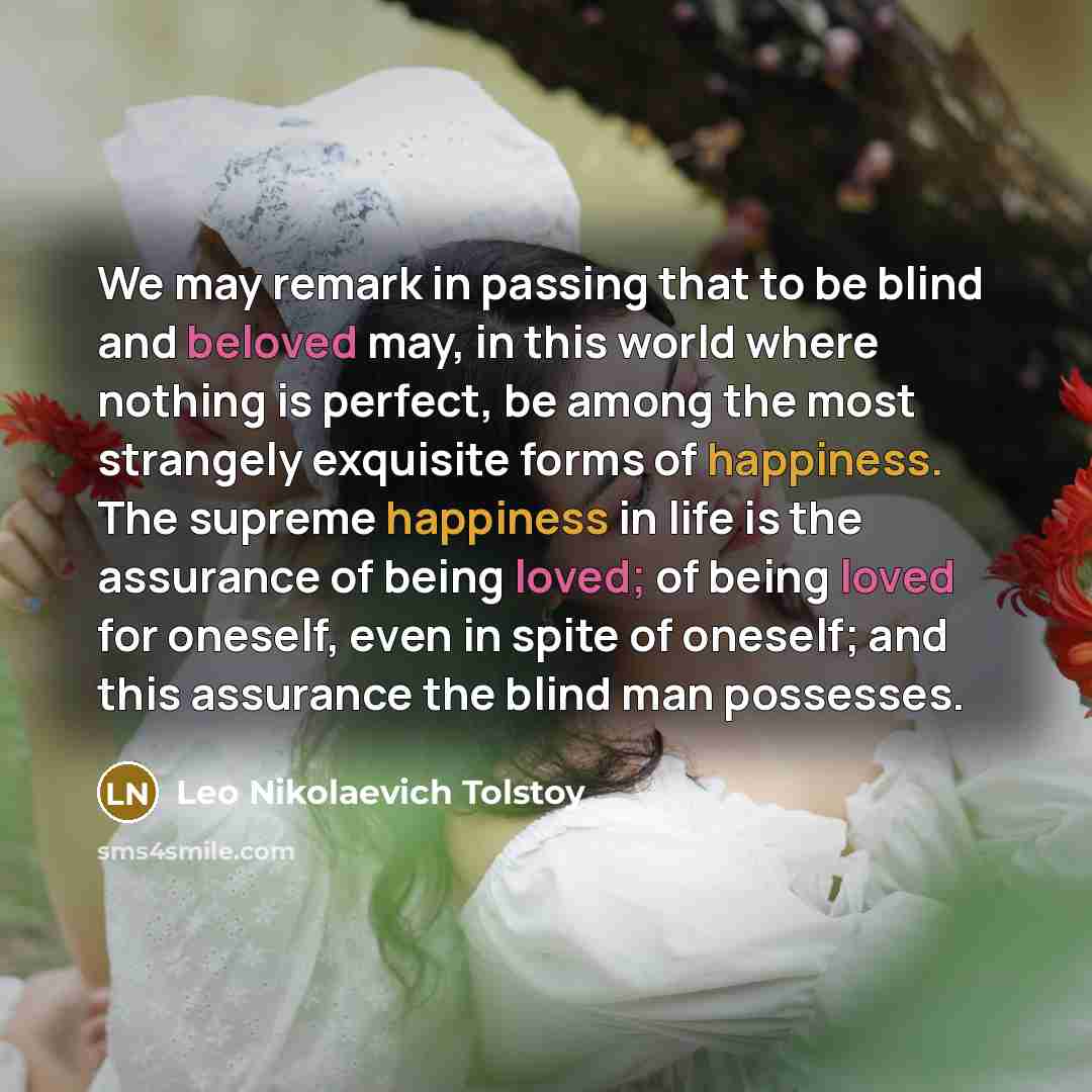 “We may remark in passing that to be blind and beloved may, in this world where nothing is perfect, be among the most strangely exquisite forms of happiness. The supreme happiness in life is the assurance of being loved; of being loved for oneself, even in spite of oneself; and this assurance the…” quote by Leo Nikolaevich Tolstoy