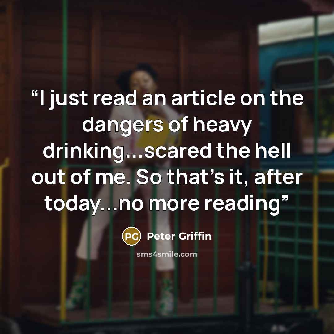 “I just read an article on the dangers of heavy drinking...scared the hell out of me. So that's it, after today...no more reading” quote by Peter Griffin