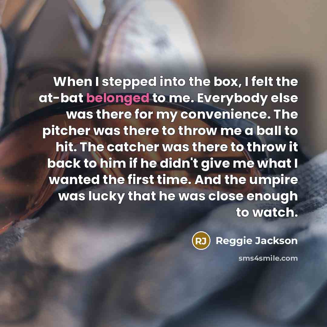 “When I stepped into the box, I felt the at-bat belonged to me. Everybody else was there for my convenience. The pitcher was there to throw me a ball to hit. The catcher was there to throw it back to him if he didn't give me what I wanted the first time. And the umpire was lucky that he was close…” quote by Reggie Jackson