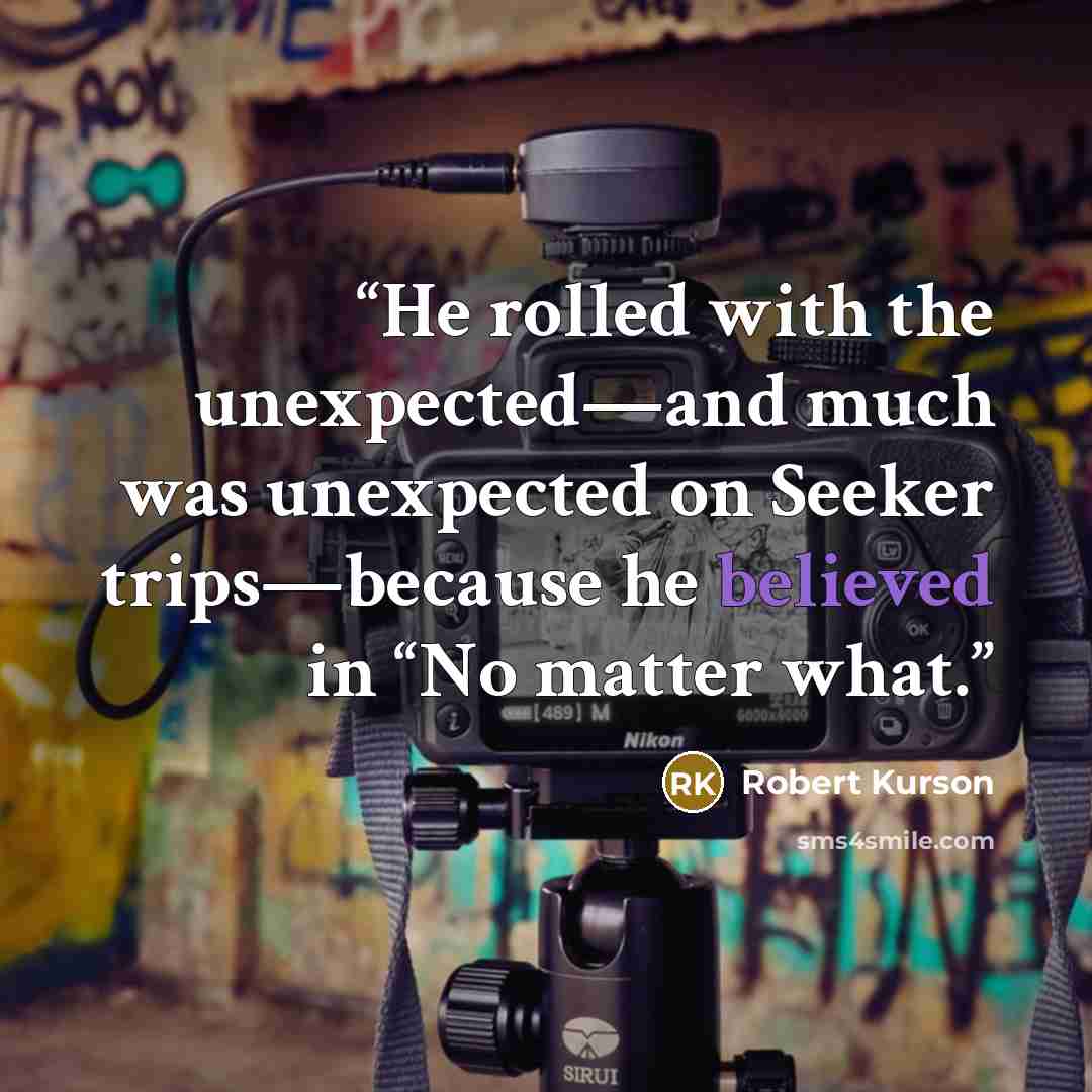 “He rolled with the unexpected—and much was unexpected on Seeker trips—because he believed in “No matter what.” quote by Robert Kurson