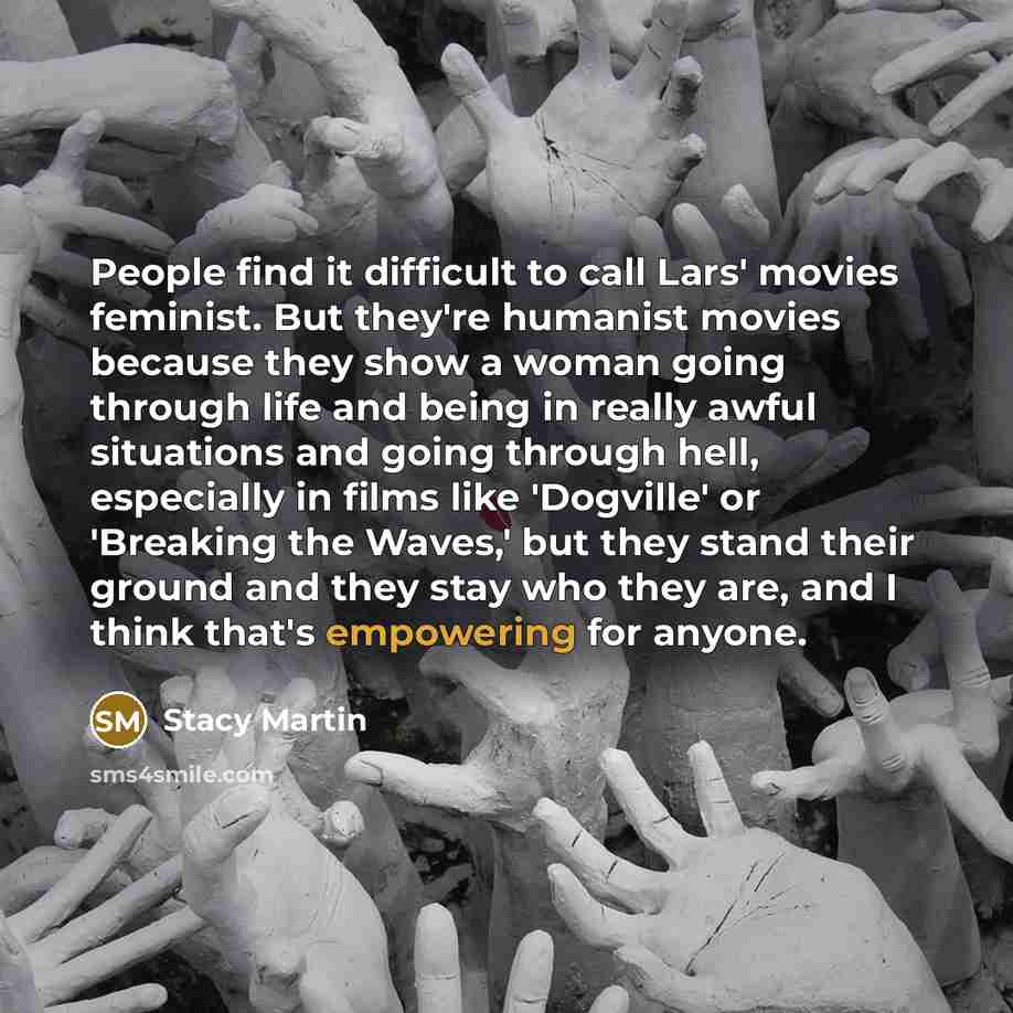 “People find it difficult to call Lars' movies feminist. But they're humanist movies because they show a woman going through life and being in really awful situations and going through hell, especially in films like 'Dogville' or 'Breaking the Waves,' but they stand their ground and they stay who…” quote by Stacy Martin