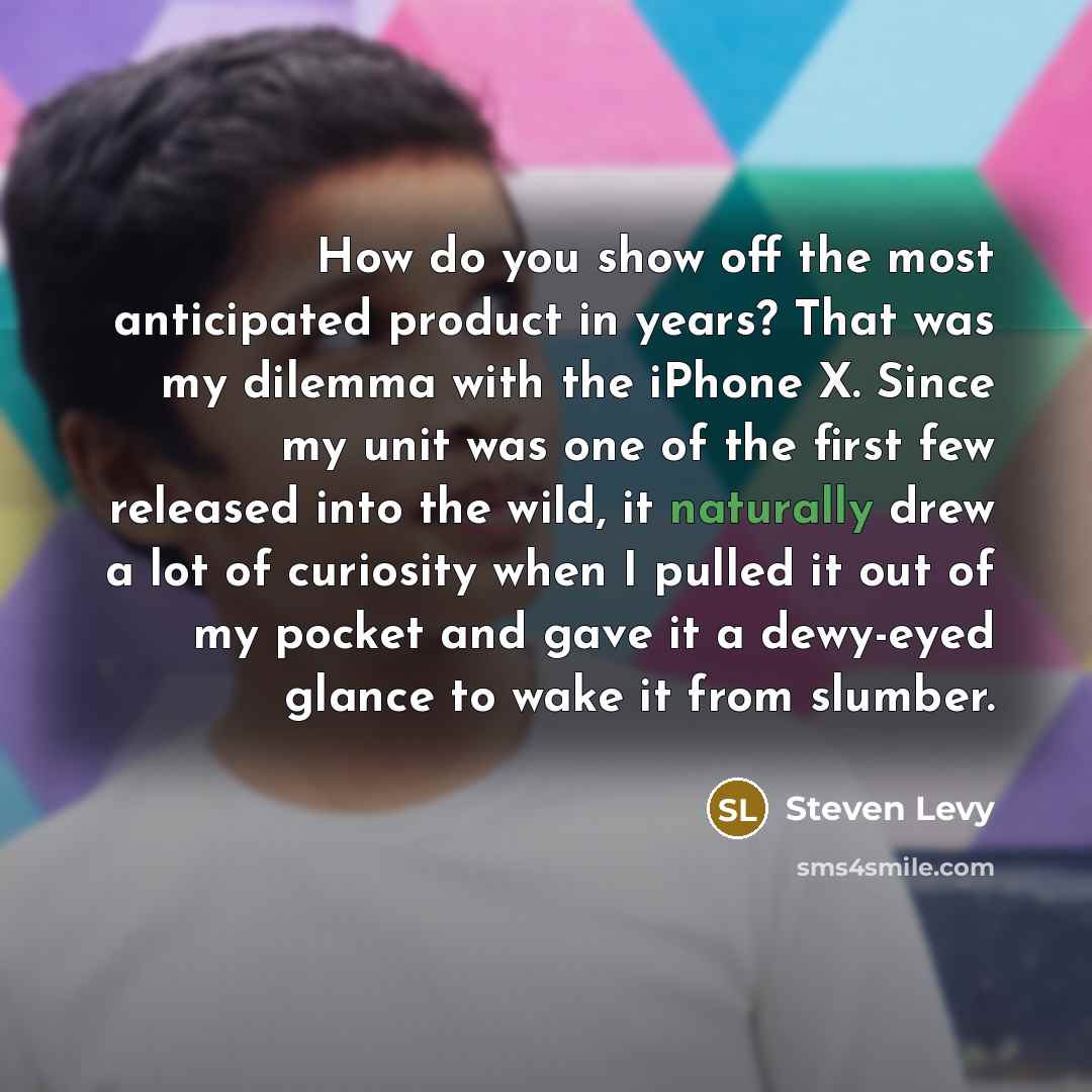 “How do you show off the most anticipated product in years? That was my dilemma with the iPhone X. Since my unit was one of the first few released into the wild, it naturally drew a lot of curiosity when I pulled it out of my pocket and gave it a dewy-eyed glance to wake it from slumber.” quote by Steven Levy