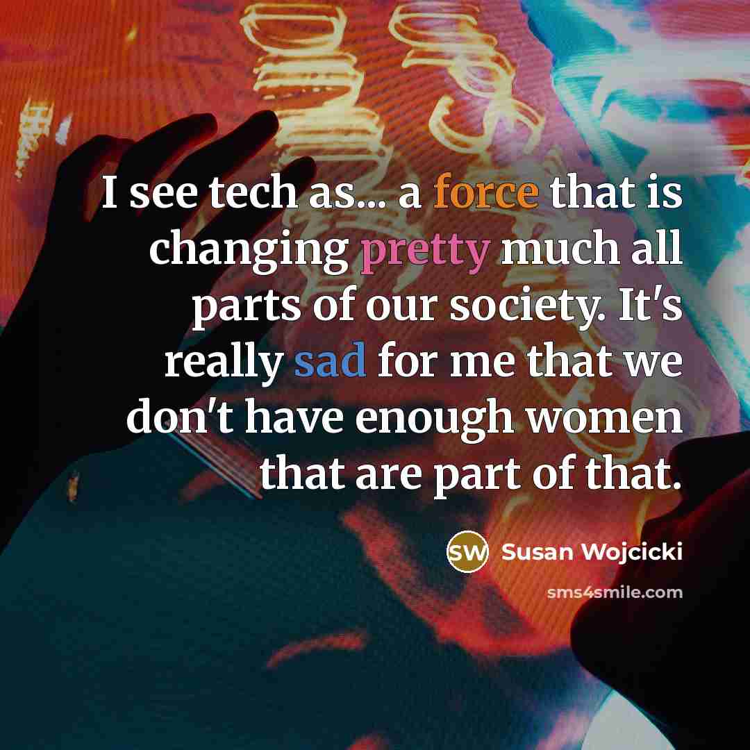 “I see tech as... a force that is changing pretty much all parts of our society. It's really sad for me that we don't have enough women that are part of that.” quote by Susan Wojcicki