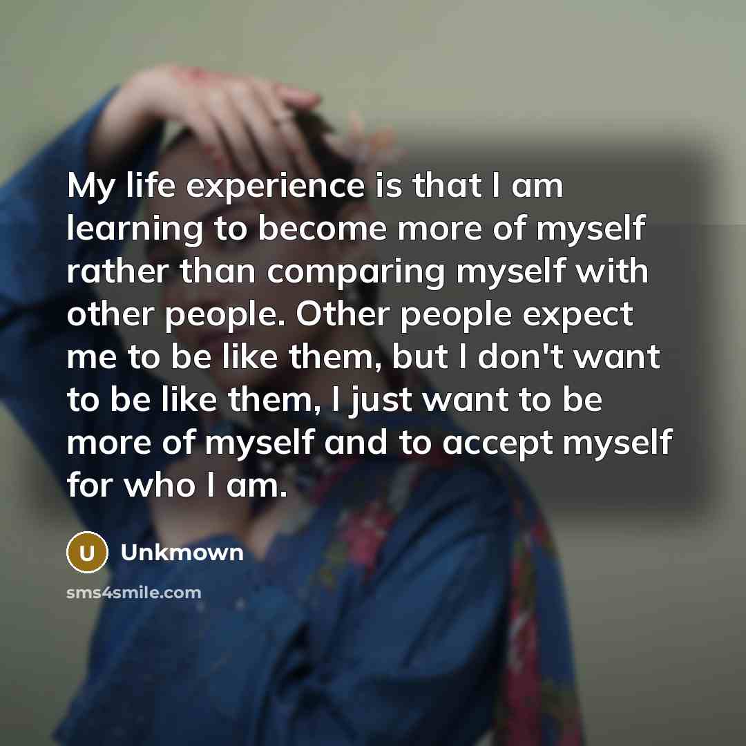 “My life experience is that I am learning to become more of myself rather than comparing myself with other people. Other people expect me to be like them, but I don't want to be like them, I just want to be more of myself and to accept myself for who I am.” quote by Unkmown