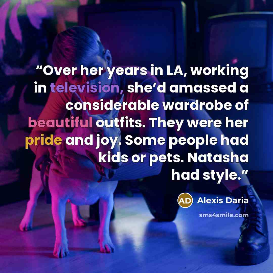 “Over her years in LA, working in television, she’d amassed a considerable wardrobe of beautiful outfits. They were her pride and joy. Some people had kids or pets. Natasha had style.” quote by Alexis Daria