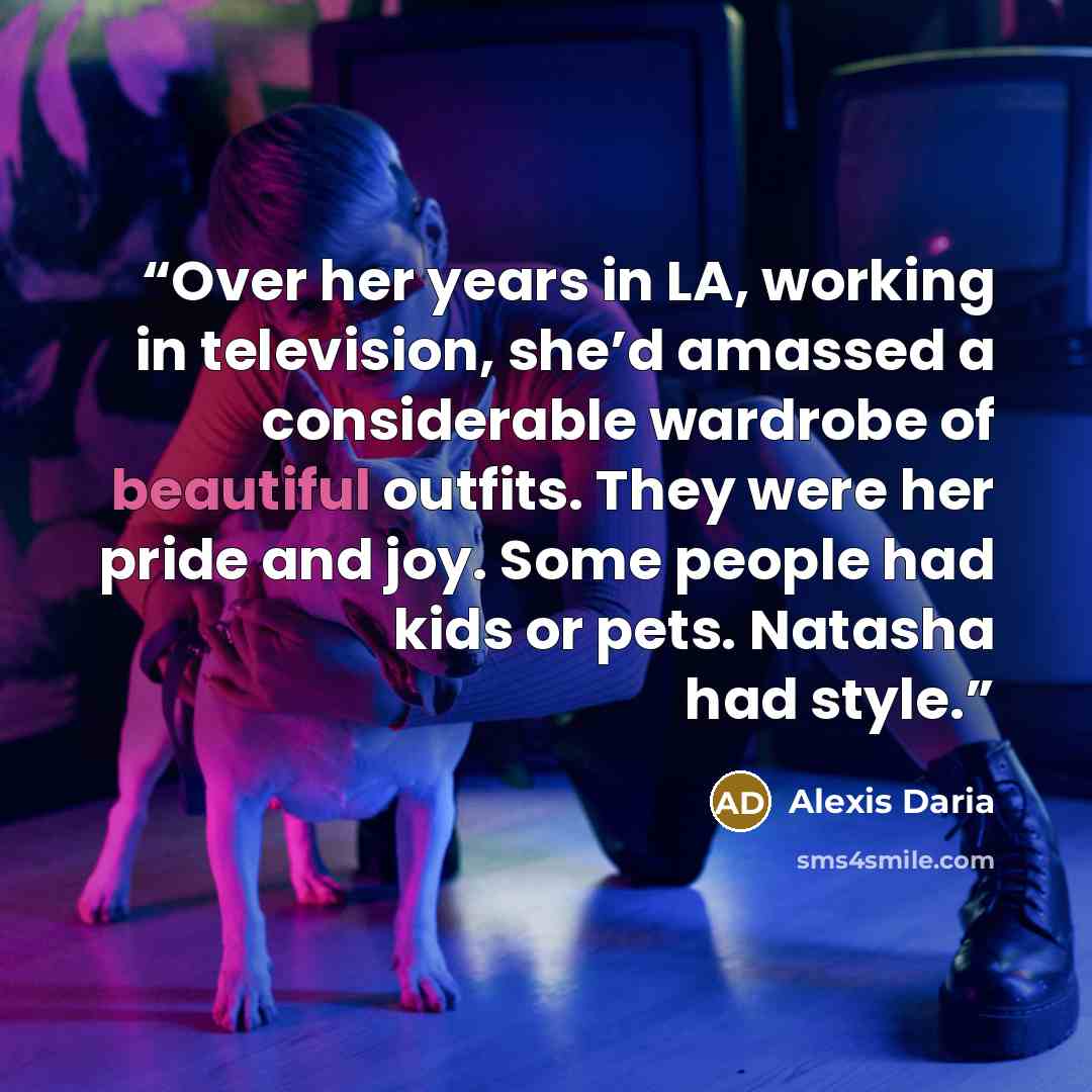“Over her years in LA, working in television, she’d amassed a considerable wardrobe of beautiful outfits. They were her pride and joy. Some people had kids or pets. Natasha had style.” quote by Alexis Daria