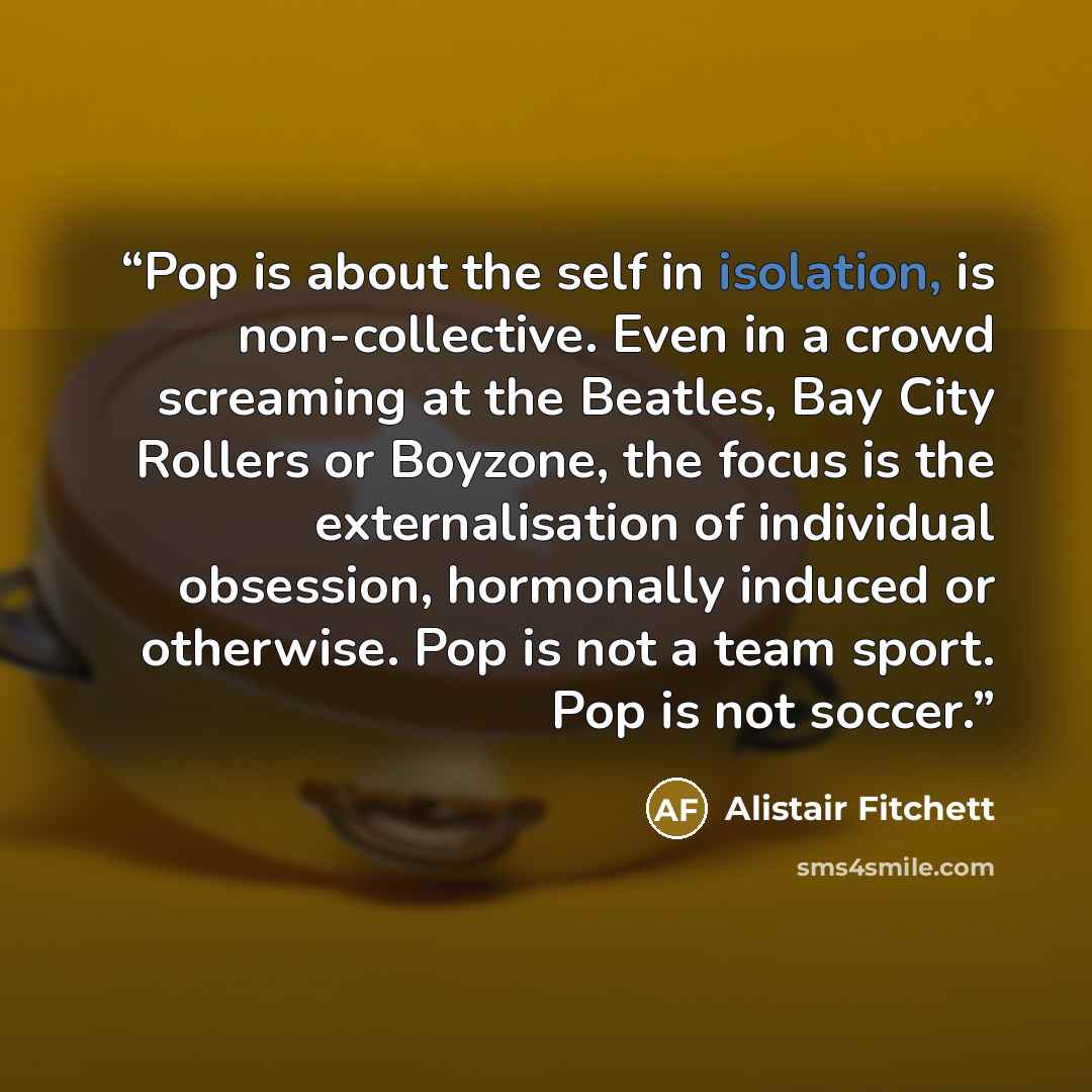 “Pop is about the self in isolation, is non-collective. Even in a crowd screaming at the Beatles, Bay City Rollers or Boyzone, the focus is the externalisation of individual obsession, hormonally induced or otherwise. Pop is not a team sport. Pop is not soccer.” quote by Alistair Fitchett