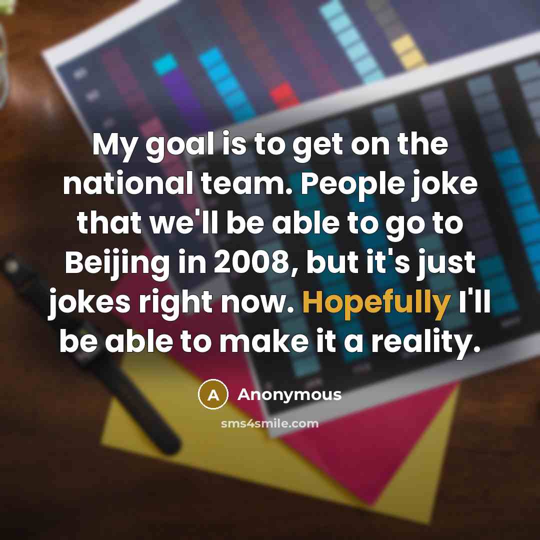 “My goal is to get on the national team. People joke that we'll be able to go to Beijing in 2008, but it's just jokes right now. Hopefully I'll be able to make it a reality.” quote by Anonymous