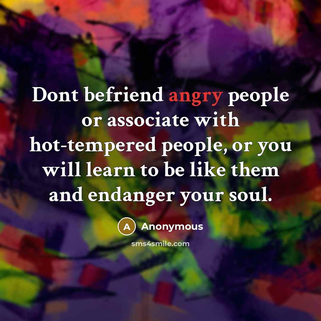 “Dont befriend angry people or associate with hot-tempered people, or you will learn to be like them and endanger your soul.” quote by Anonymous