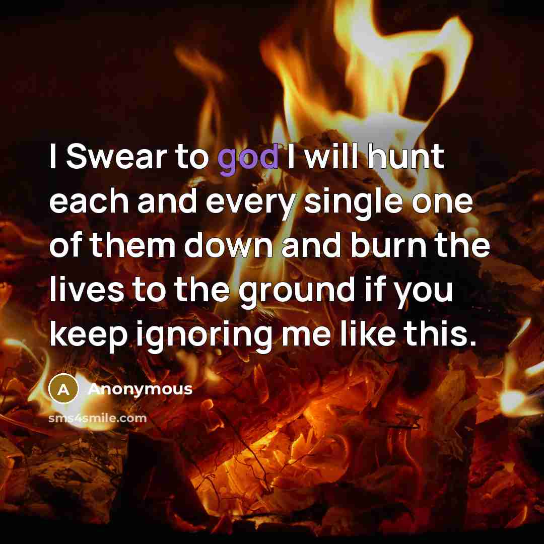 “I Swear to god I will hunt each and every single one of them down and burn the lives to the ground if you keep ignoring me like this.” quote by Anonymous