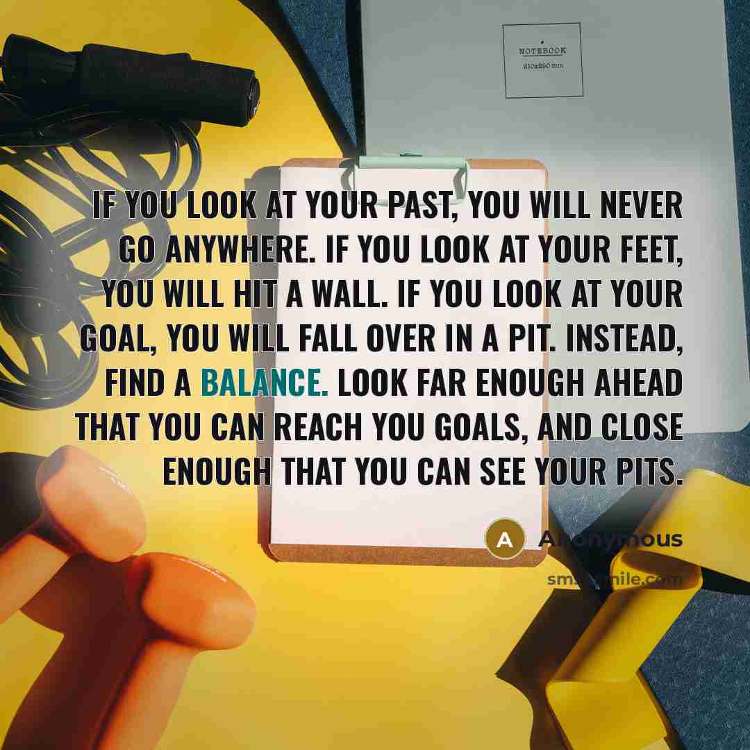 “If you look at your past, you will never go anywhere. If you look at your feet, you will hit a wall. If you look at your goal, you will fall over in a pit. Instead, find a balance. Look far enough ahead that you can reach you goals, and close enough that you can see your pits.” quote by Anonymous