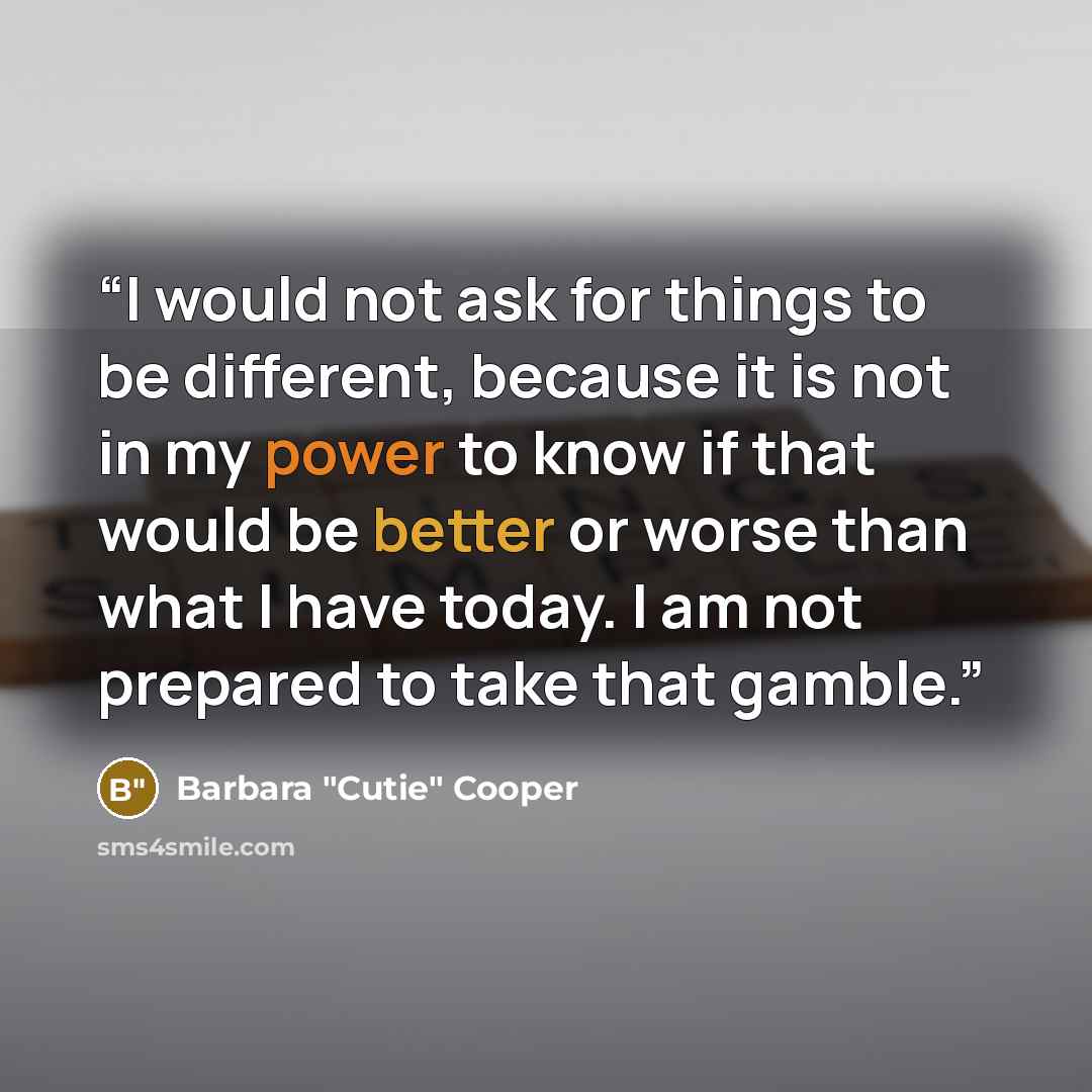 “I would not ask for things to be different, because it is not in my power to know if that would be better or worse than what I have today. I am not prepared to take that gamble.” quote by Barbara "Cutie" Cooper