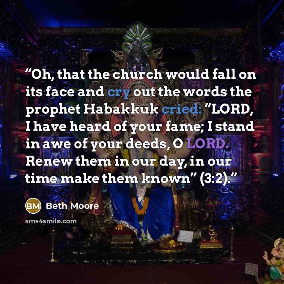 “Oh, that the church would fall on its face and cry out the words the prophet Habakkuk cried: “LORD, I have heard of your fame; I stand in awe of your deeds, O LORD. Renew them in our day, in our time make them known” (3:2).” quote by Beth Moore