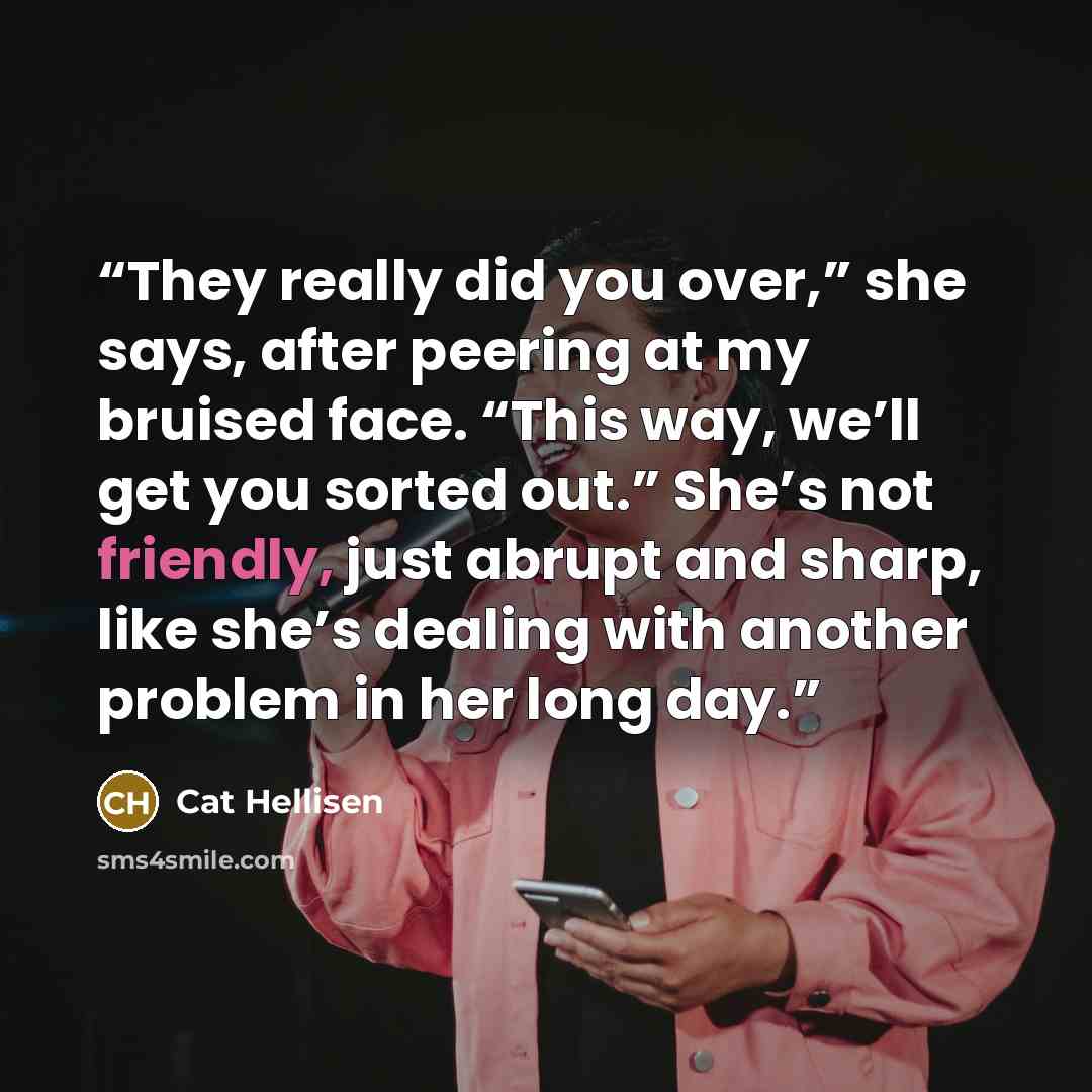 “They really did you over,” she says, after peering at my bruised face. “This way, we’ll get you sorted out.” She’s not friendly, just abrupt and sharp, like she’s dealing with another problem in her long day.” quote by Cat Hellisen