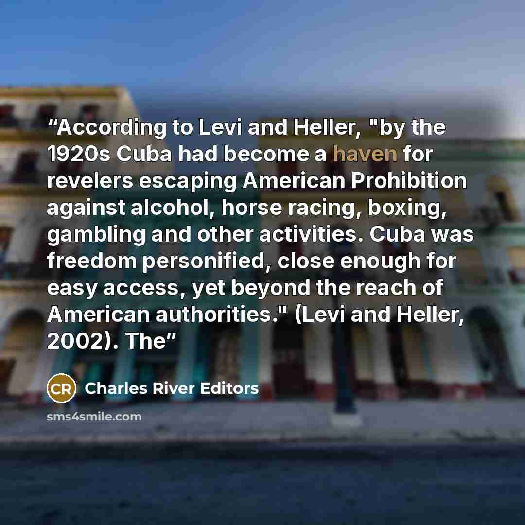 “According to Levi and Heller, "by the 1920s Cuba had become a haven for revelers escaping American Prohibition against alcohol, horse racing, boxing, gambling and other activities. Cuba was freedom personified, close enough for easy access, yet beyond the reach of American authorities." (Levi and…” quote by Charles River Editors