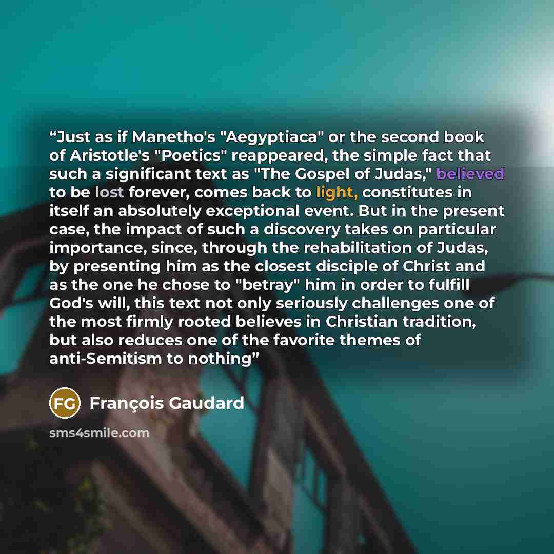 “Just as if Manetho's "Aegyptiaca" or the second book of Aristotle's "Poetics" reappeared, the simple fact that such a significant text as "The Gospel of Judas," believed to be lost forever, comes back to light, constitutes in itself an absolutely exceptional event. But in the present case, the…” quote by François Gaudard
