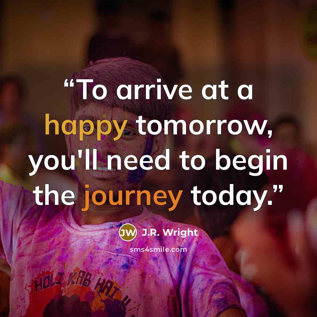 “To arrive at a happy tomorrow, you'll need to begin the journey today.” quote by J.R. Wright