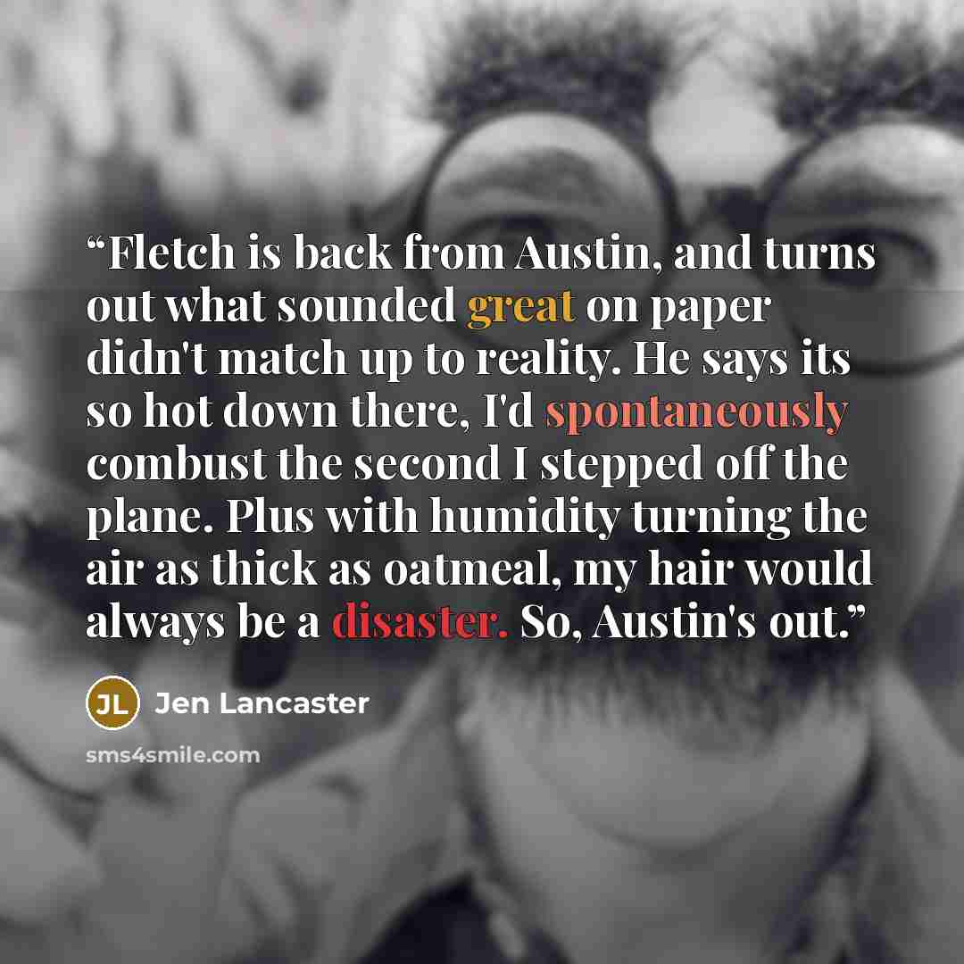 “Fletch is back from Austin, and turns out what sounded great on paper didn't match up to reality. He says its so hot down there, I'd spontaneously combust the second I stepped off the plane. Plus with humidity turning the air as thick as oatmeal, my hair would always be a disaster. So, Austin's out.” quote by Jen Lancaster
