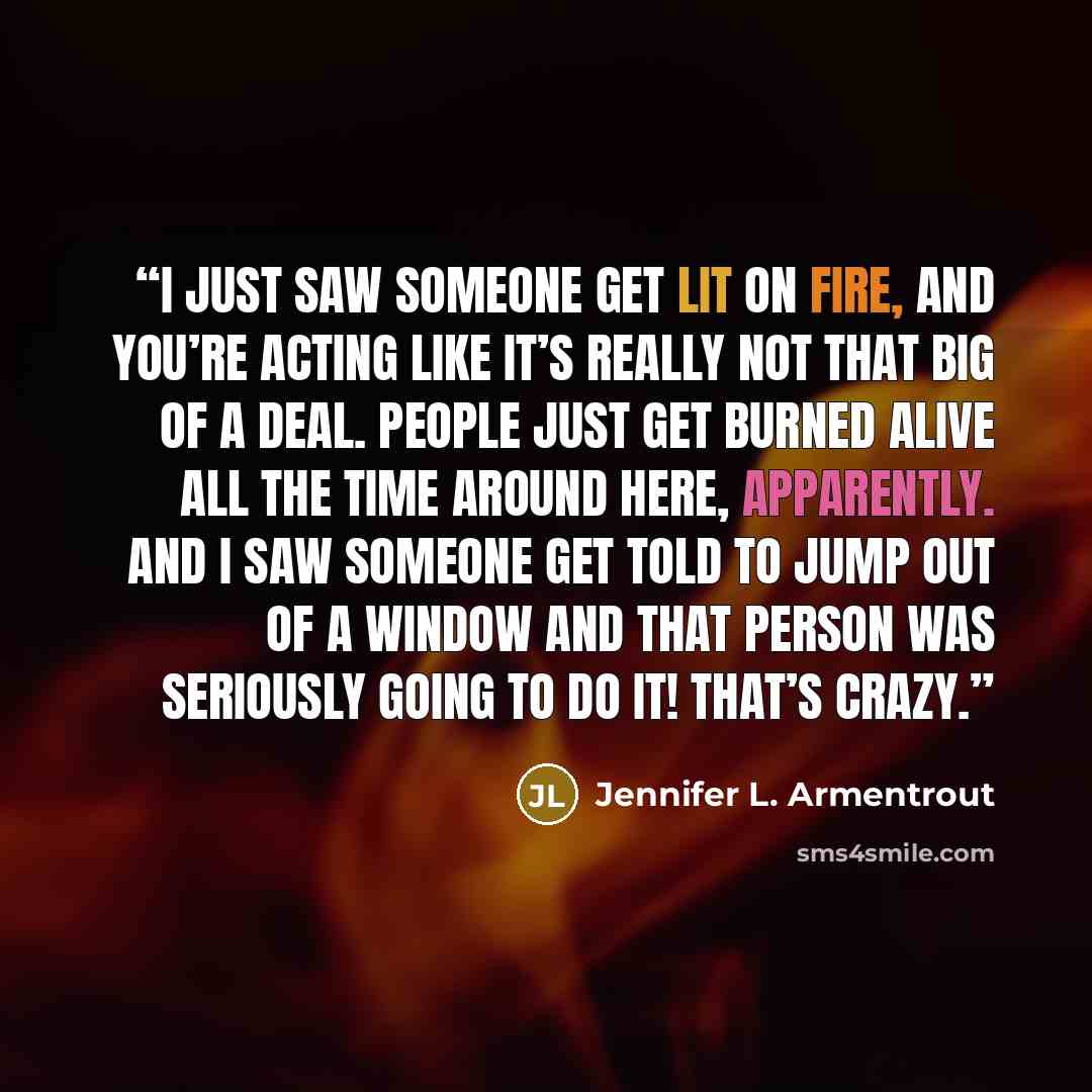“I just saw someone get lit on fire, and you’re acting like it’s really not that big of a deal. People just get burned alive all the time around here, apparently. And I saw someone get told to jump out of a window and that person was seriously going to do it! That’s crazy.” quote by Jennifer L. Armentrout