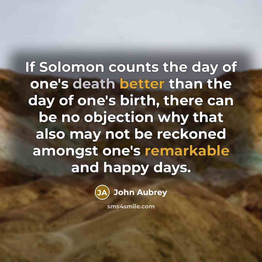 “If Solomon counts the day of one's death better than the day of one's birth, there can be no objection why that also may not be reckoned amongst one's remarkable and happy days.” quote by John Aubrey