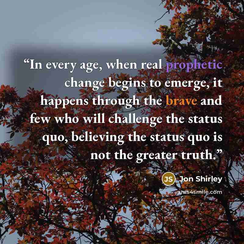 “In every age, when real prophetic change begins to emerge, it happens through the brave and few who will challenge the status quo, believing the status quo is not the greater truth.” quote by Jon Shirley