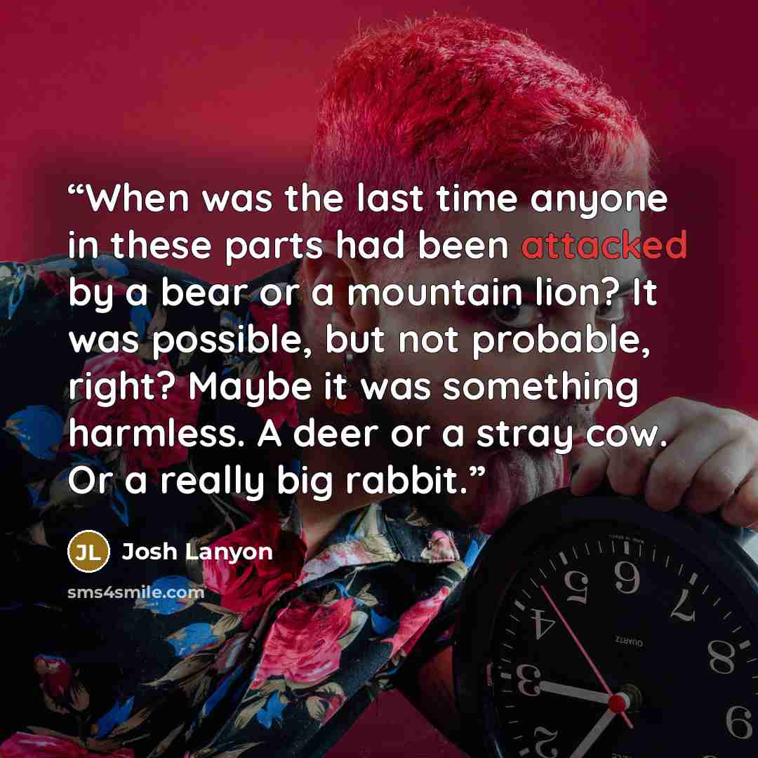 “When was the last time anyone in these parts had been attacked by a bear or a mountain lion? It was possible, but not probable, right? Maybe it was something harmless. A deer or a stray cow. Or a really big rabbit.” quote by Josh Lanyon