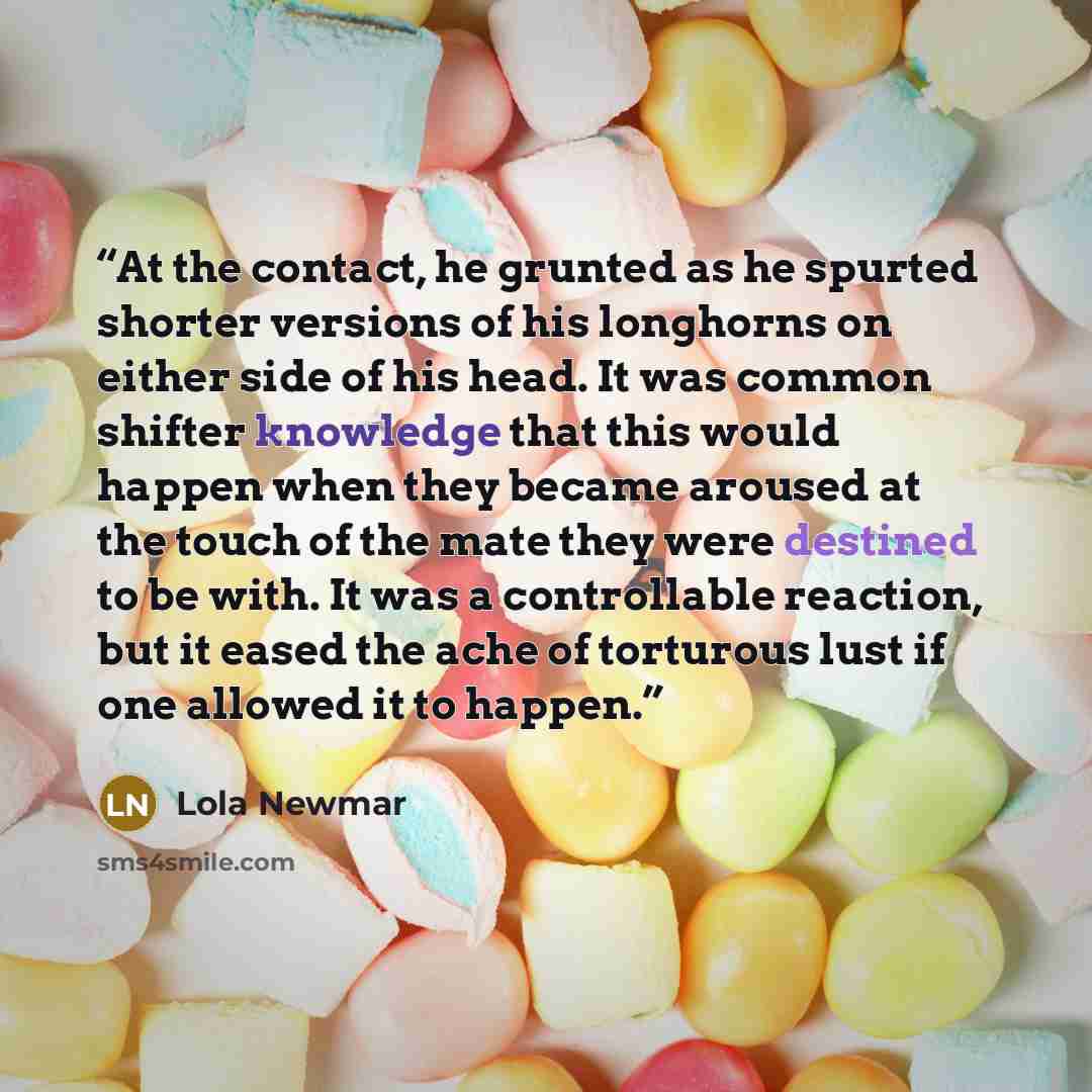 “At the contact, he grunted as he spurted shorter versions of his longhorns on either side of his head. It was common shifter knowledge that this would happen when they became aroused at the touch of the mate they were destined to be with. It was a controllable reaction, but it eased the ache of…” quote by Lola Newmar