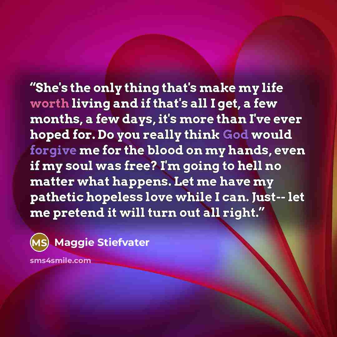 “She's the only thing that's make my life worth living and if that's all I get, a few months, a few days, it's more than I've ever hoped for. Do you really think God would forgive me for the blood on my hands, even if my soul was free? I'm going to hell no matter what happens. Let me have my…” quote by Maggie Stiefvater