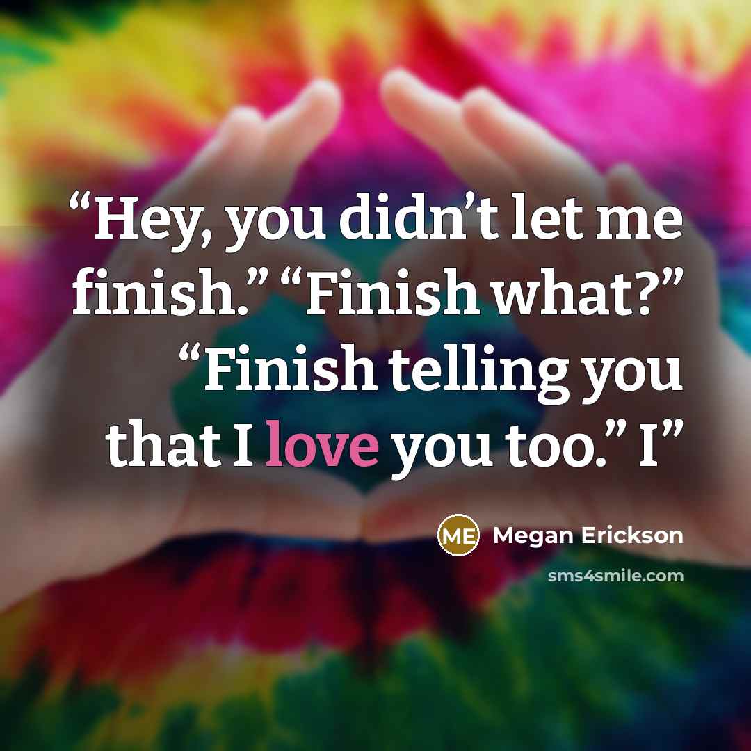 “Hey, you didn’t let me finish.” “Finish what?” “Finish telling you that I love you too.” I” quote by Megan Erickson