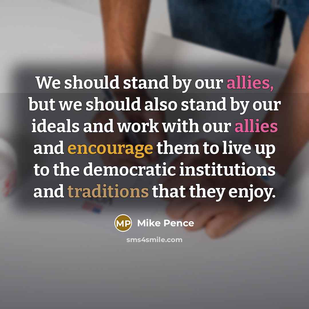 “We should stand by our allies, but we should also stand by our ideals and work with our allies and encourage them to live up to the democratic institutions and traditions that they enjoy.” quote by Mike Pence