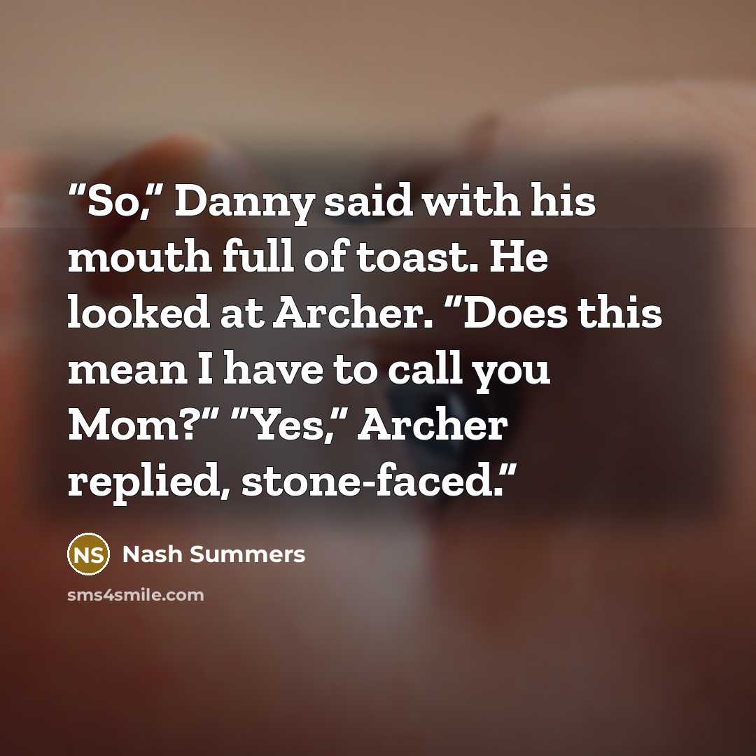 “So,” Danny said with his mouth full of toast. He looked at Archer. “Does this mean I have to call you Mom?” “Yes,” Archer replied, stone-faced.” quote by Nash Summers