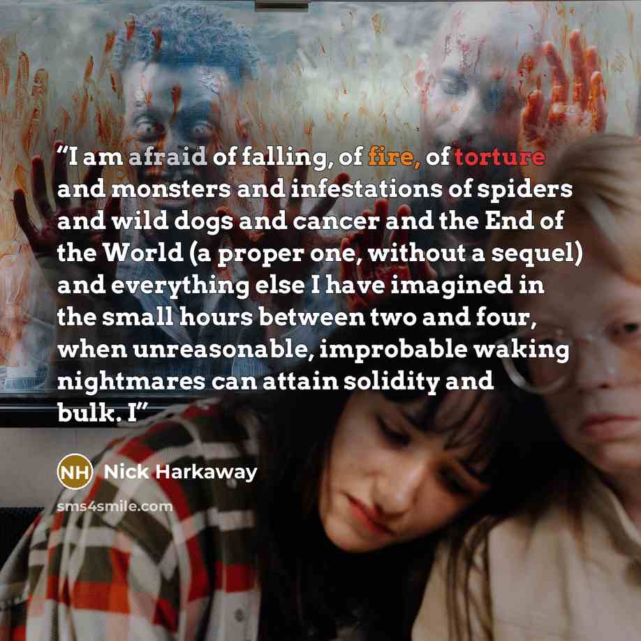 “I am afraid of falling, of fire, of torture and monsters and infestations of spiders and wild dogs and cancer and the End of the World (a proper one, without a sequel) and everything else I have imagined in the small hours between two and four, when unreasonable, improbable waking nightmares can…” quote by Nick Harkaway
