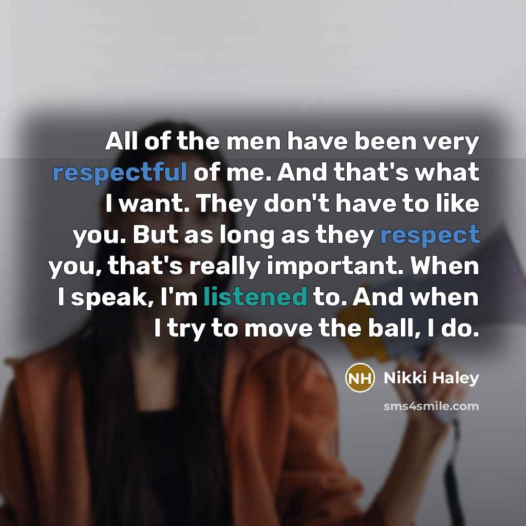 “All of the men have been very respectful of me. And that's what I want. They don't have to like you. But as long as they respect you, that's really important. When I speak, I'm listened to. And when I try to move the ball, I do.” quote by Nikki Haley