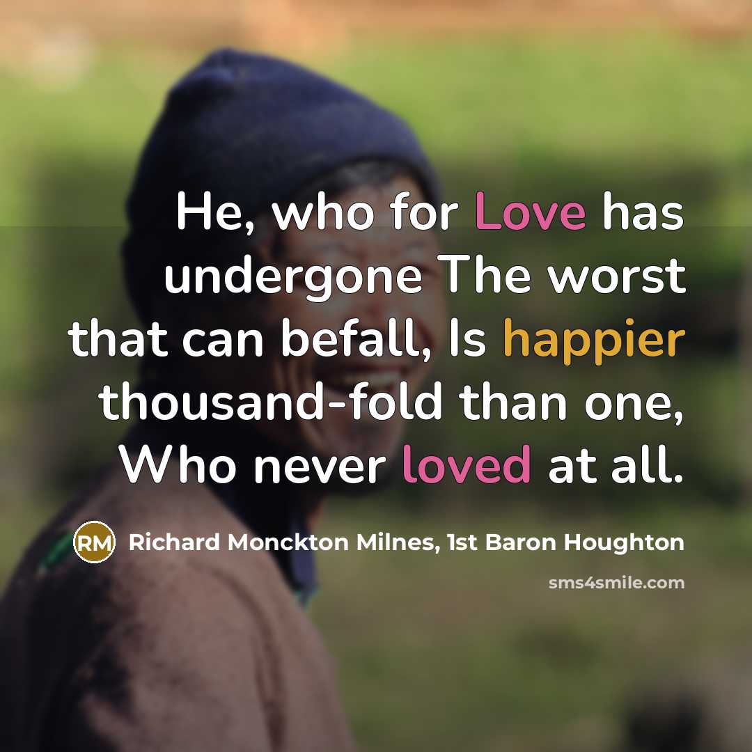 “He, who for Love has undergone The worst that can befall, Is happier thousand-fold than one, Who never loved at all.” quote by Richard Monckton Milnes, 1st Baron Houghton
