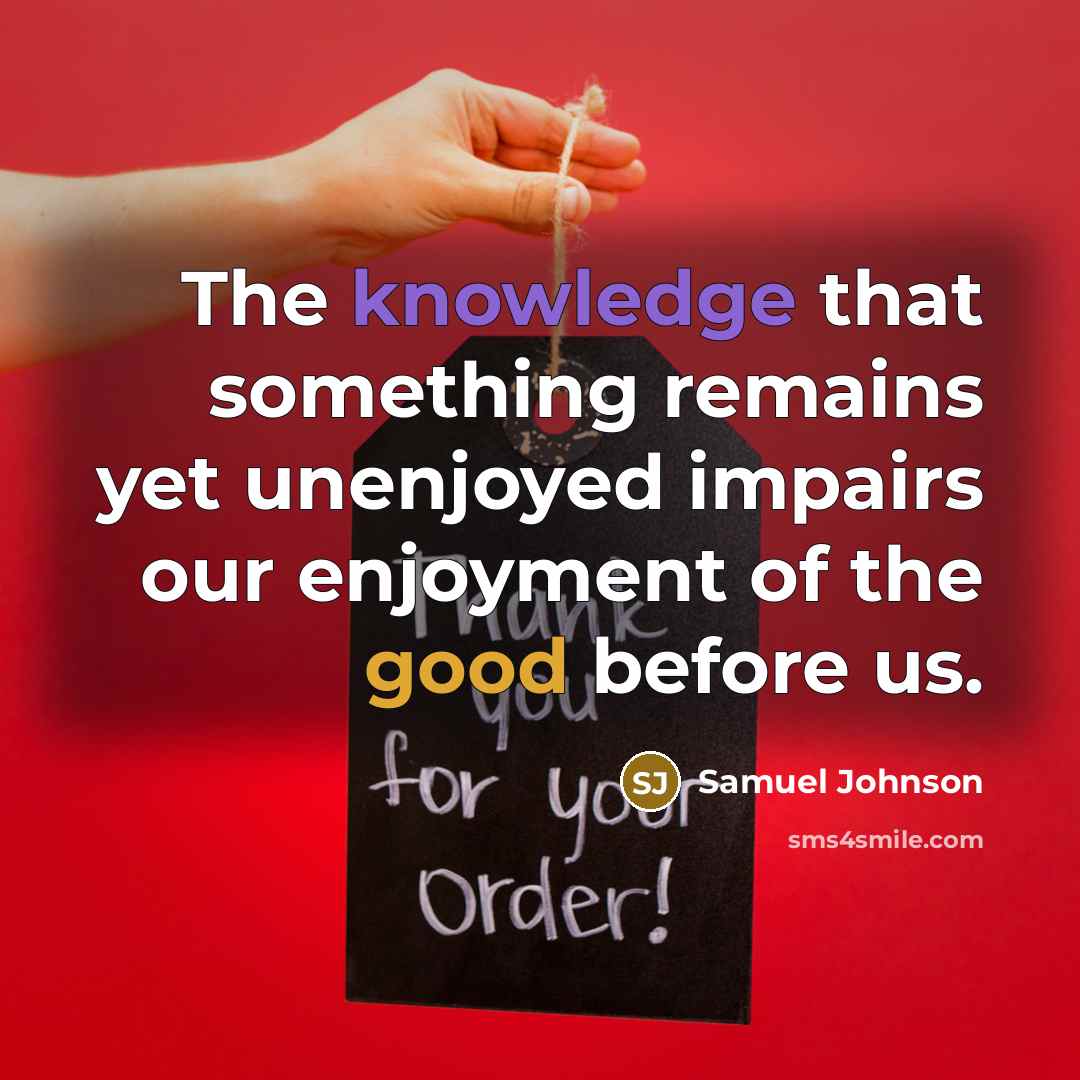 “The knowledge that something remains yet unenjoyed impairs our enjoyment of the good before us.” quote by Samuel Johnson