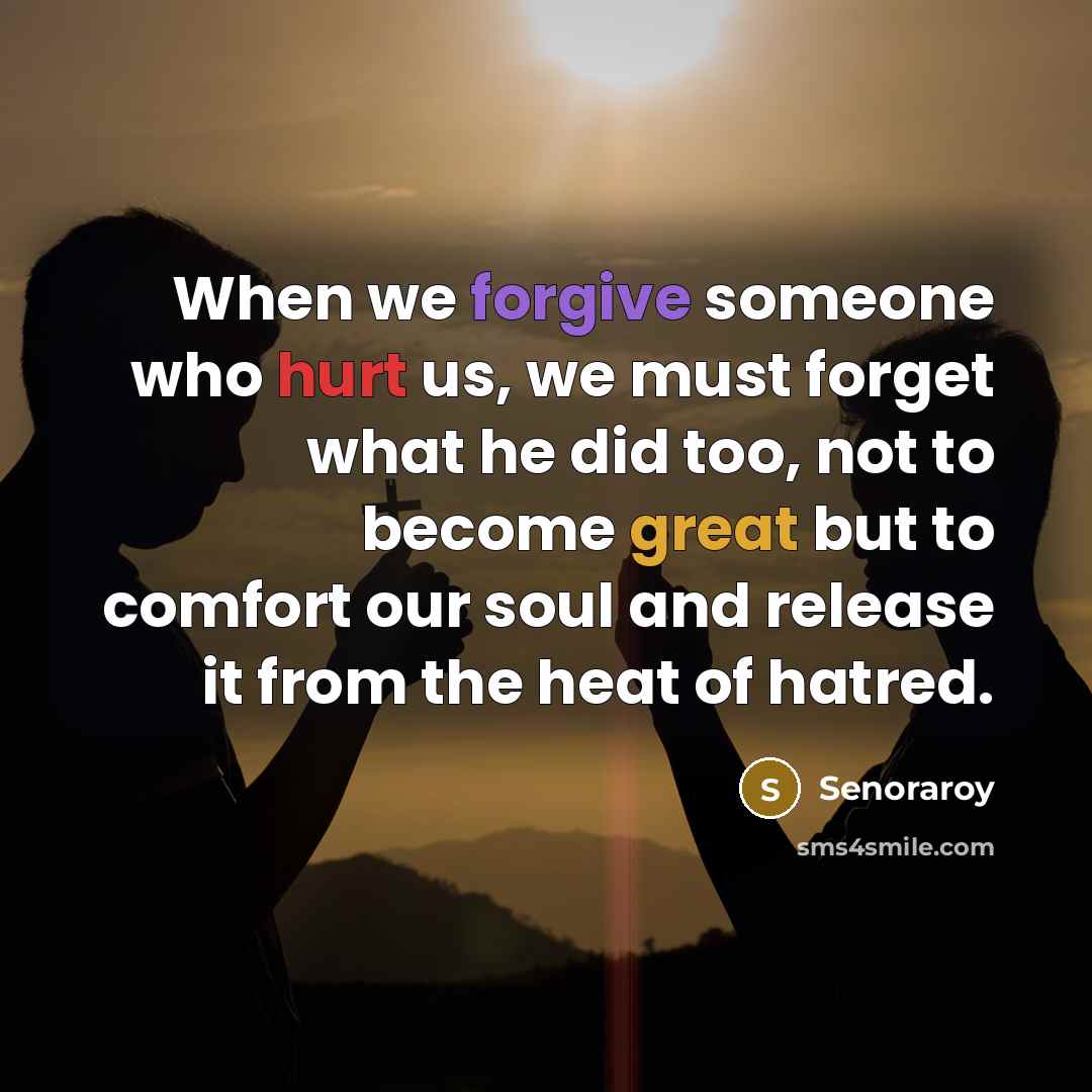 “When we forgive someone who hurt us, we must forget what he did too, not to become great but to comfort our soul and release it from the heat of hatred.” quote by Senoraroy