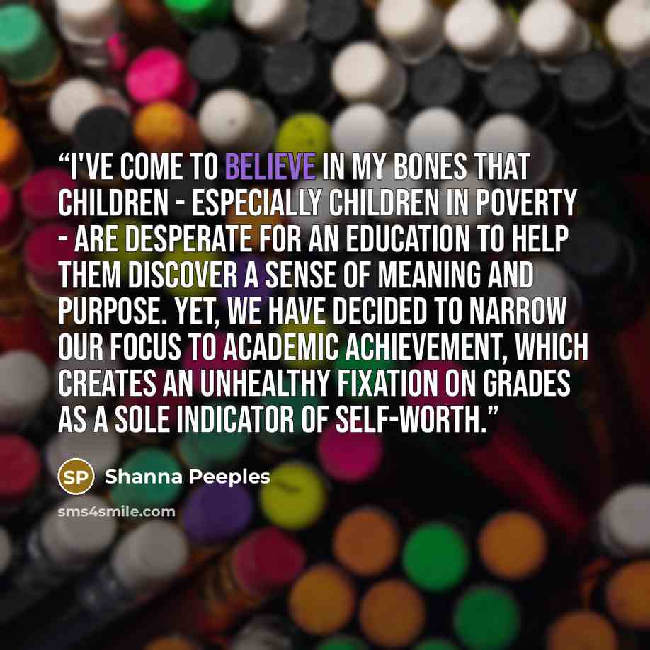 “I've come to believe in my bones that children - especially children in poverty - are desperate for an education to help them discover a sense of meaning and purpose. Yet, we have decided to narrow our focus to academic achievement, which creates an unhealthy fixation on grades as a sole indicator…” quote by Shanna Peeples