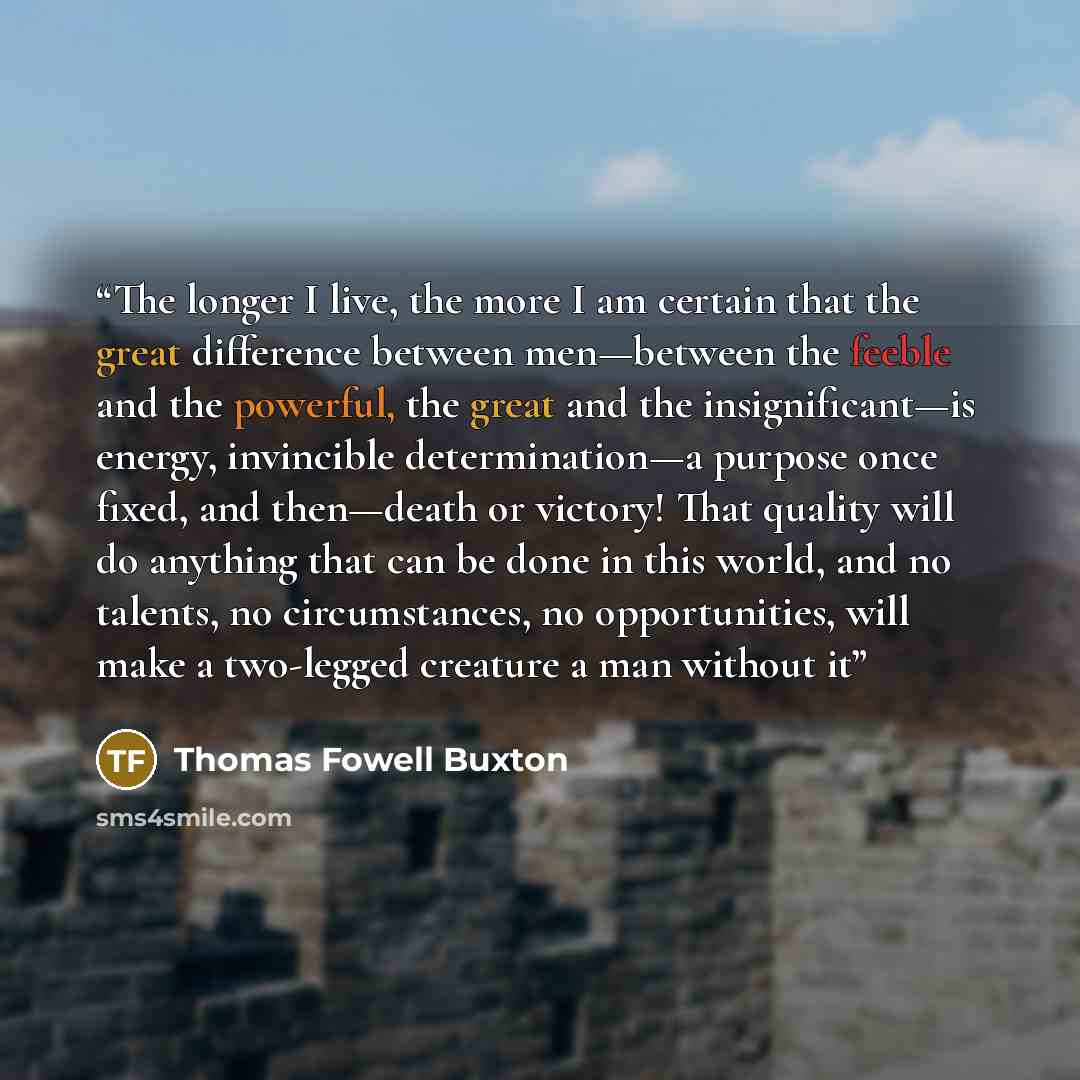 “The longer I live, the more I am certain that the great difference between men—between the feeble and the powerful, the great and the insignificant—is energy, invincible determination—a purpose once fixed, and then—death or victory! That quality will do anything that can be done in this world, and…” quote by Thomas Fowell Buxton